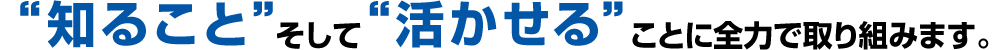 知ることそして活かせることに全力で取り組みます。